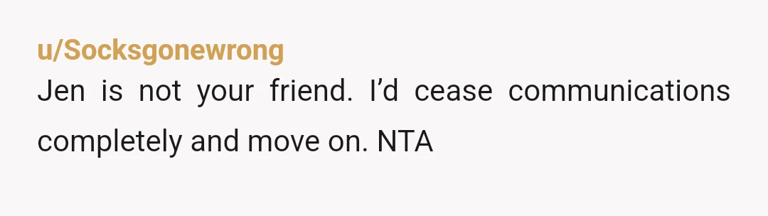u/Socksgonewrong
Jen is not your friend. I’d cease communications completely and move on. NTA