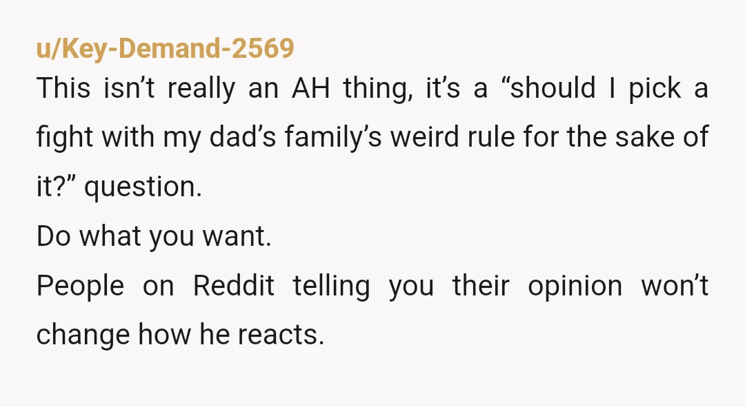 u/Key-Demand-2569 This isn’t really an AH thing, it’s a “should I pick a fight with my dad’s family’s weird rule for the sake of it?” question. Do what you want....