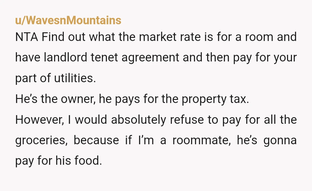 u/WavesnMountains NTA Find out what the market rate is for a room and have landlord tenet agreement and then pay for your part of utilities. He’s the owner, he pays...