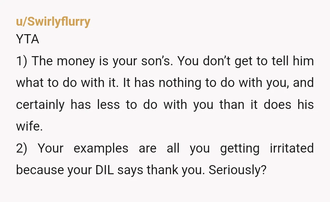 u/Swirlyflurry YTA 1) The money is your son’s. You don’t get to tell him what to do with it. It has nothing to do with you, and certainly has less...