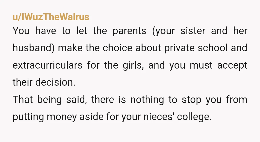 u/IWuzTheWalrus You have to let the parents (your sister and her husband) make the choice about private school and extracurriculars for the girls, and you must accept their decision. That...