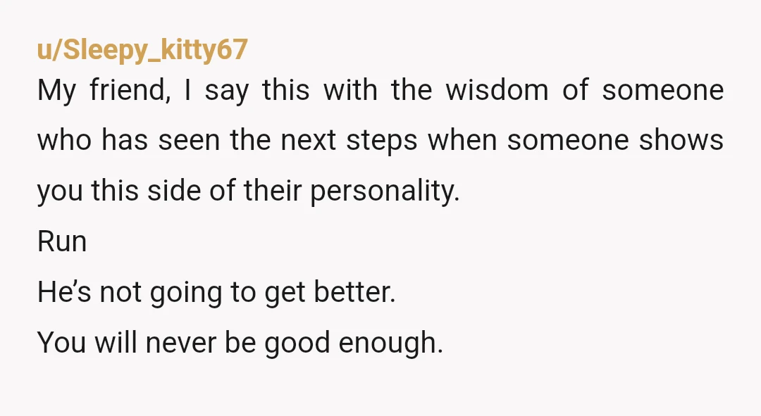u/Sleepy_kitty67 My friend, I say this with the wisdom of someone who has seen the next steps when someone shows you this side of their personality. Run He’s not going...