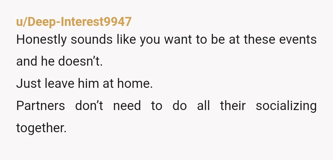 u/Deep-Interest9947
Honestly sounds like you want to be at these events and he doesn’t.
Just leave him at home.
Partners don’t need to do all their socializing together.