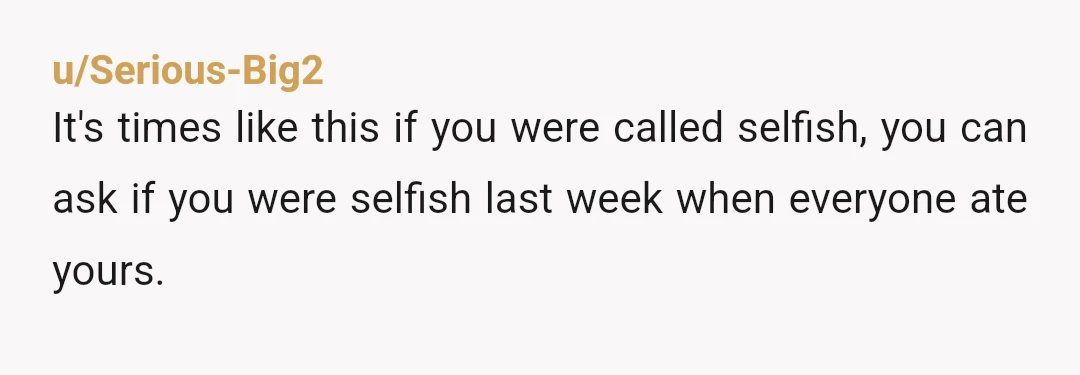u/Serious-Big2
It's times like this if you were called selfish, you can ask if you were selfish last week when everyone ate yours.
