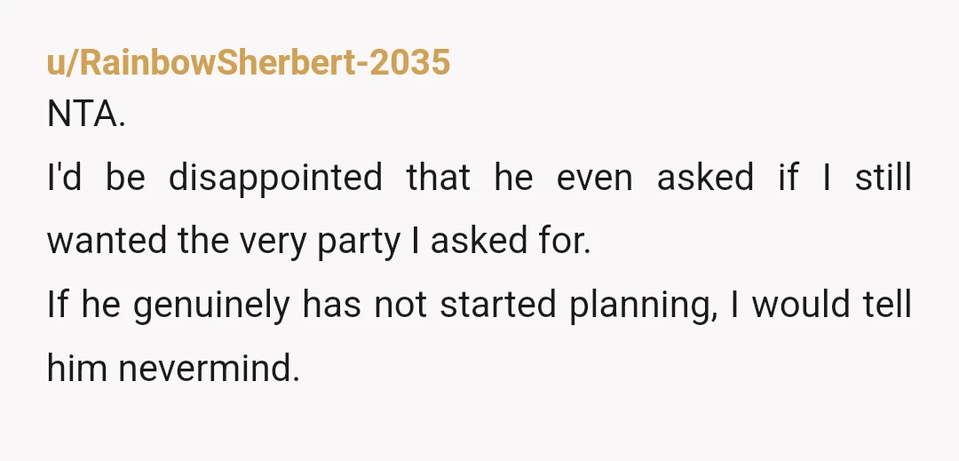 u/RainbowSherbert-2035 NTA. I'd be disappointed that he even asked if I still wanted the very party I asked for. If he genuinely has not started planning, I would tell him...