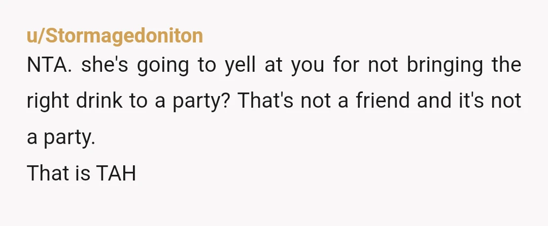 u/Stormagedoniton
NTA. she's going to yell at you for not bringing the right drink to a party? That's not a friend and it's not a party.
That is TAH