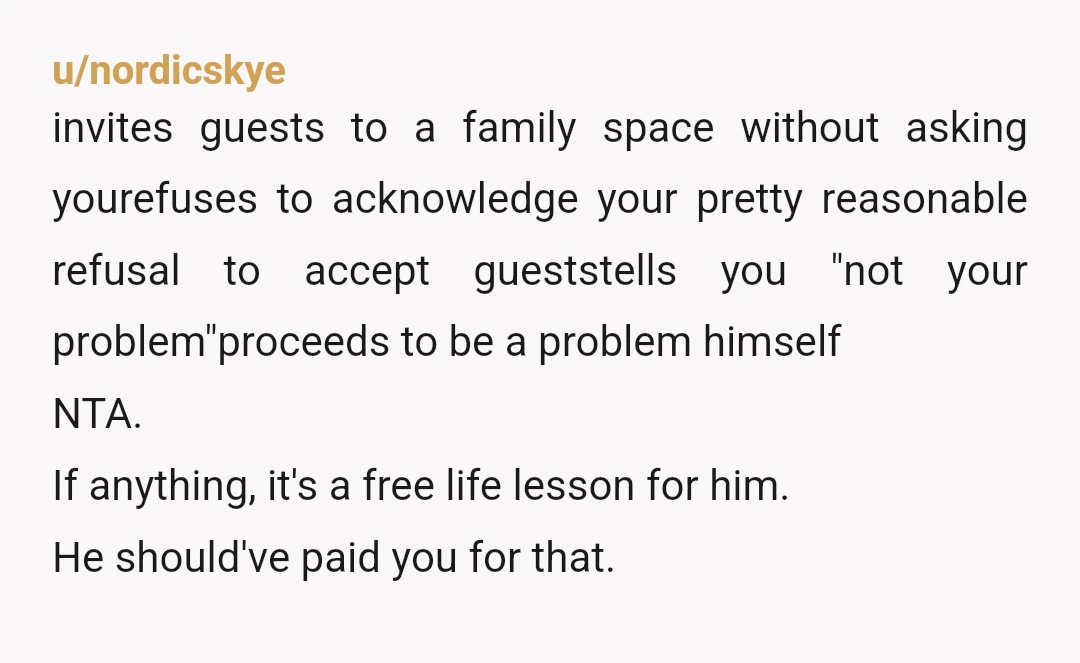 u/nordicskye invites guests to a family space without asking yourefuses to acknowledge your pretty reasonable refusal to accept gueststells you "not your problem"proceeds to be a problem himself NTA. If...