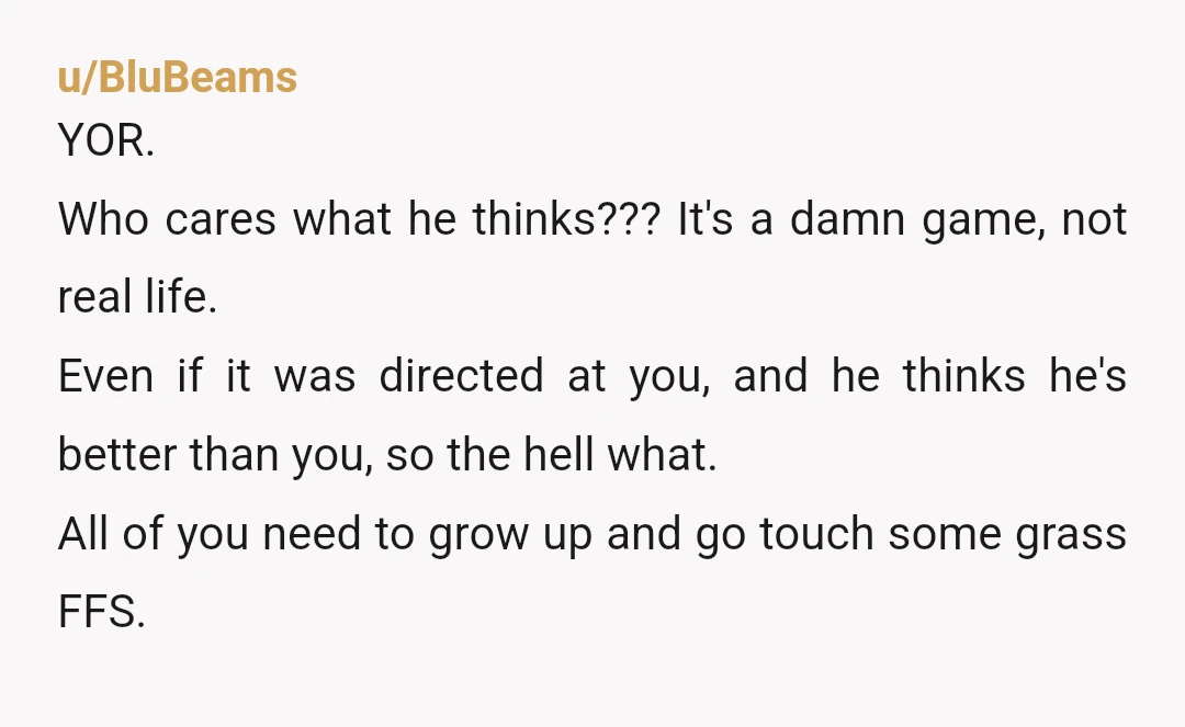 u/BluBeams YOR. Who cares what he thinks??? It's a damn game, not real life. Even if it was directed at you, and he thinks he's better than you, so the...