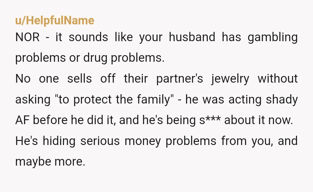 u/HelpfulName NOR - it sounds like your husband has gambling problems or drug problems. No one sells off their partner's jewelry without asking "to protect the family" - he was...