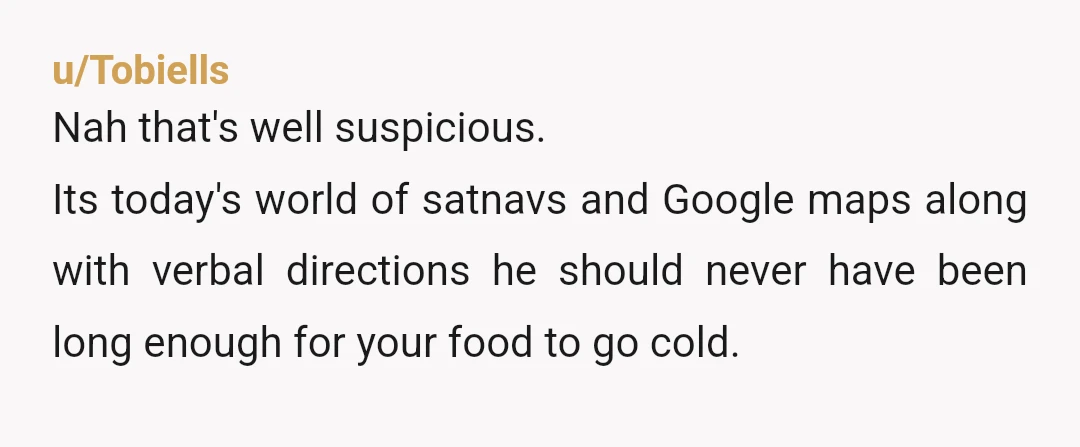 u/Tobiells
Nah that's well suspicious.
Its today's world of satnavs and Google maps along with verbal directions he should never have been long enough for your food to go cold.