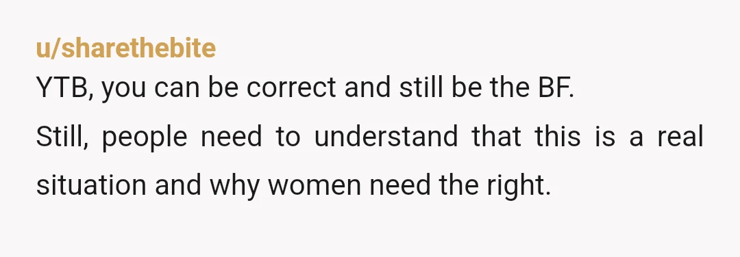 u/sharethebite
YTB, you can be correct and still be the BF.
Still, people need to understand that this is a real situation and why women need the right.