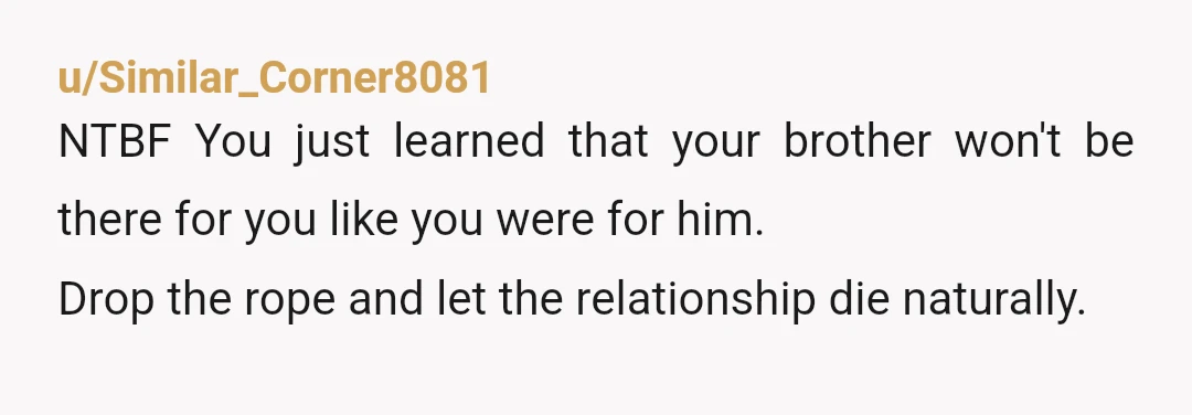 u/Similar_Corner8081
NTBF You just learned that your brother won't be there for you like you were for him.
Drop the rope and let the relationship die naturally.