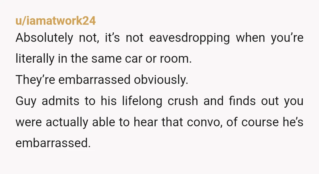u/iamatwork24 Absolutely not, it’s not eavesdropping when you’re literally in the same car or room. They’re embarrassed obviously. Guy admits to his lifelong crush and finds out you were actually...
