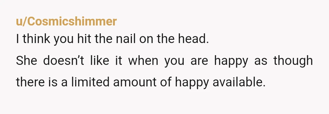 u/Cosmicshimmer
I think you hit the nail on the head.
She doesn’t like it when you are happy as though there is a limited amount of happy available.
