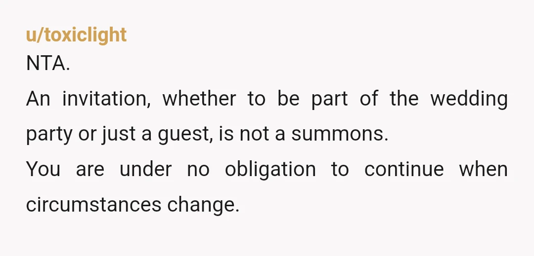 u/toxiclight
NTA.
An invitation, whether to be part of the wedding party or just a guest, is not a summons.
You are under no obligation to continue when circumstances change.