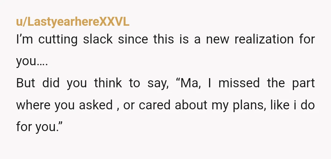 u/LastyearhereXXVL I’m cutting slack since this is a new realization for you…. But did you think to say, “Ma, I missed the part where you asked , or cared about...