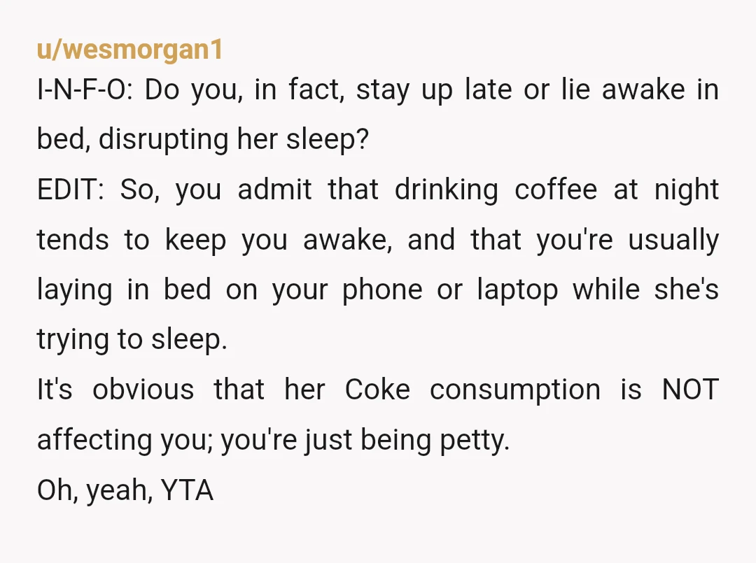 u/wesmorgan1 I-N-F-O: Do you, in fact, stay up late or lie awake in bed, disrupting her sleep? EDIT: So, you admit that drinking coffee at night tends to keep you...