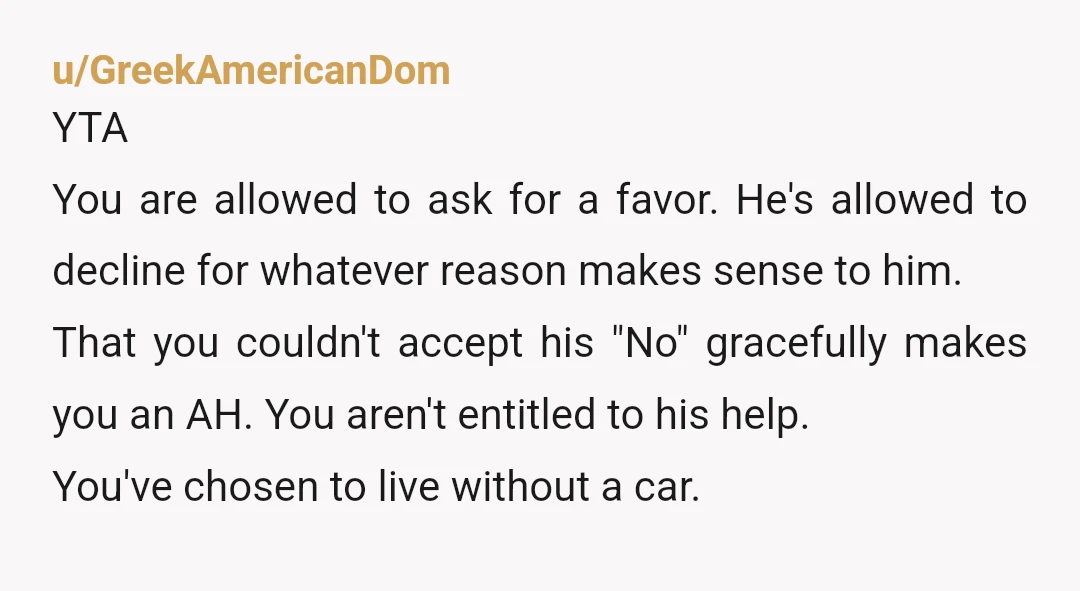 u/GreekAmericanDom YTA You are allowed to ask for a favor. He's allowed to decline for whatever reason makes sense to him. That you couldn't accept his "No" gracefully makes you...