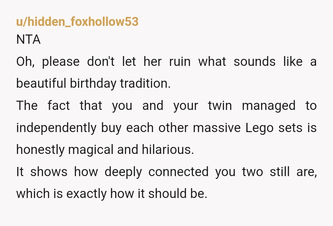 u/hidden_foxhollow53 NTA ​Oh, please don't let her ruin what sounds like a beautiful birthday tradition. The fact that you and your twin managed to independently buy each other massive Lego...