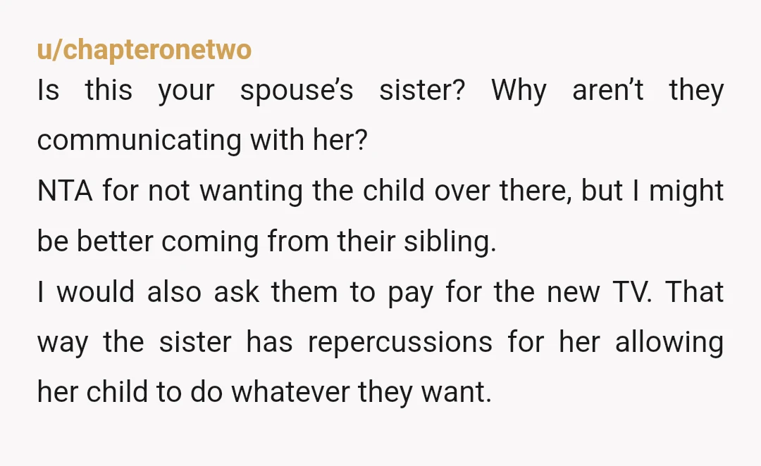u/chapteronetwo Is this your spouse’s sister? Why aren’t they communicating with her? NTA for not wanting the child over there, but I might be better coming from their sibling. I...