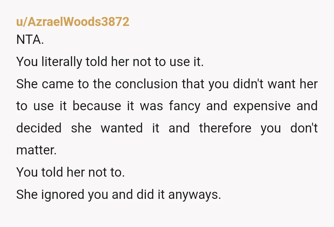 u/AzraelWoods3872 NTA. You literally told her not to use it. She came to the conclusion that you didn't want her to use it because it was fancy and expensive and...