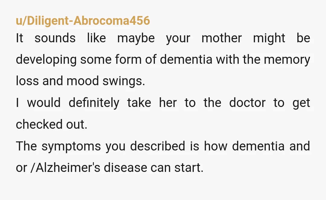 u/Diligent-Abrocoma456 It sounds like maybe your mother might be developing some form of dementia with the memory loss and mood swings. I would definitely take her to the doctor to...
