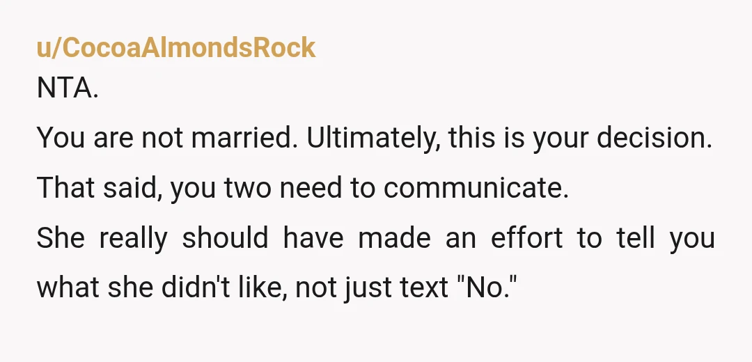 u/CocoaAlmondsRock NTA. You are not married. Ultimately, this is your decision. That said, you two need to communicate. She really should have made an effort to tell you what she...