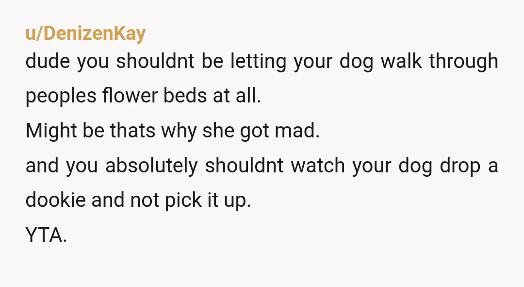 u/DenizenKay dude you shouldnt be letting your dog walk through peoples flower beds at all. Might be thats why she got mad. and you absolutely shouldnt watch your dog drop...