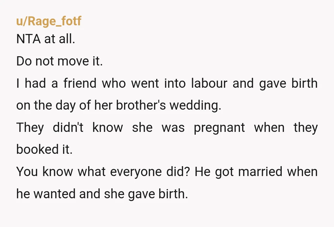 u/Rage_fotf NTA at all. Do not move it. I had a friend who went into labour and gave birth on the day of her brother's wedding. They didn't know she...