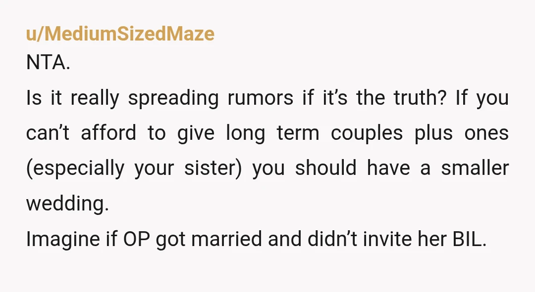 u/MediumSizedMaze NTA. Is it really spreading rumors if it’s the truth? If you can’t afford to give long term couples plus ones (especially your sister) you should have a smaller...