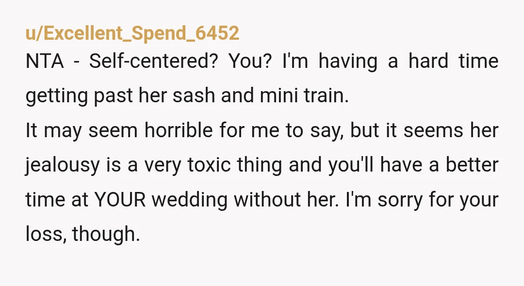 u/Excellent_Spend_6452 NTA - Self-centered? You? I'm having a hard time getting past her sash and mini train. It may seem horrible for me to say, but it seems her jealousy...