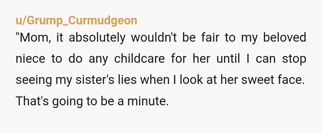 u/Grump_Curmudgeon "Mom, it absolutely wouldn't be fair to my beloved niece to do any childcare for her until I can stop seeing my sister's lies when I look at her...