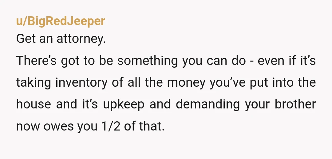 u/BigRedJeeper Get an attorney. There’s got to be something you can do - even if it’s taking inventory of all the money you’ve put into the house and it’s upkeep...