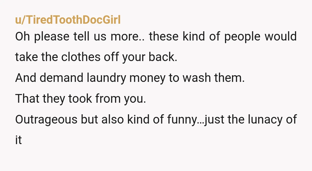 u/TiredToothDocGirl Oh please tell us more.. these kind of people would take the clothes off your back. And demand laundry money to wash them. That they took from you. Outrageous...