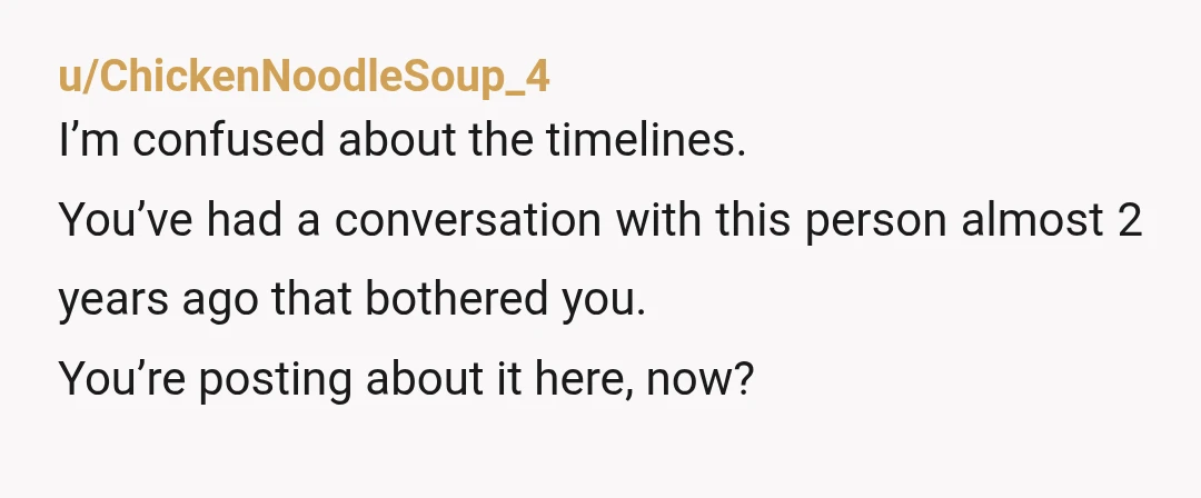u/ChickenNoodleSoup_4
I’m confused about the timelines.
You’ve had a conversation with this person almost 2 years ago that bothered you.
You’re posting about it here, now?