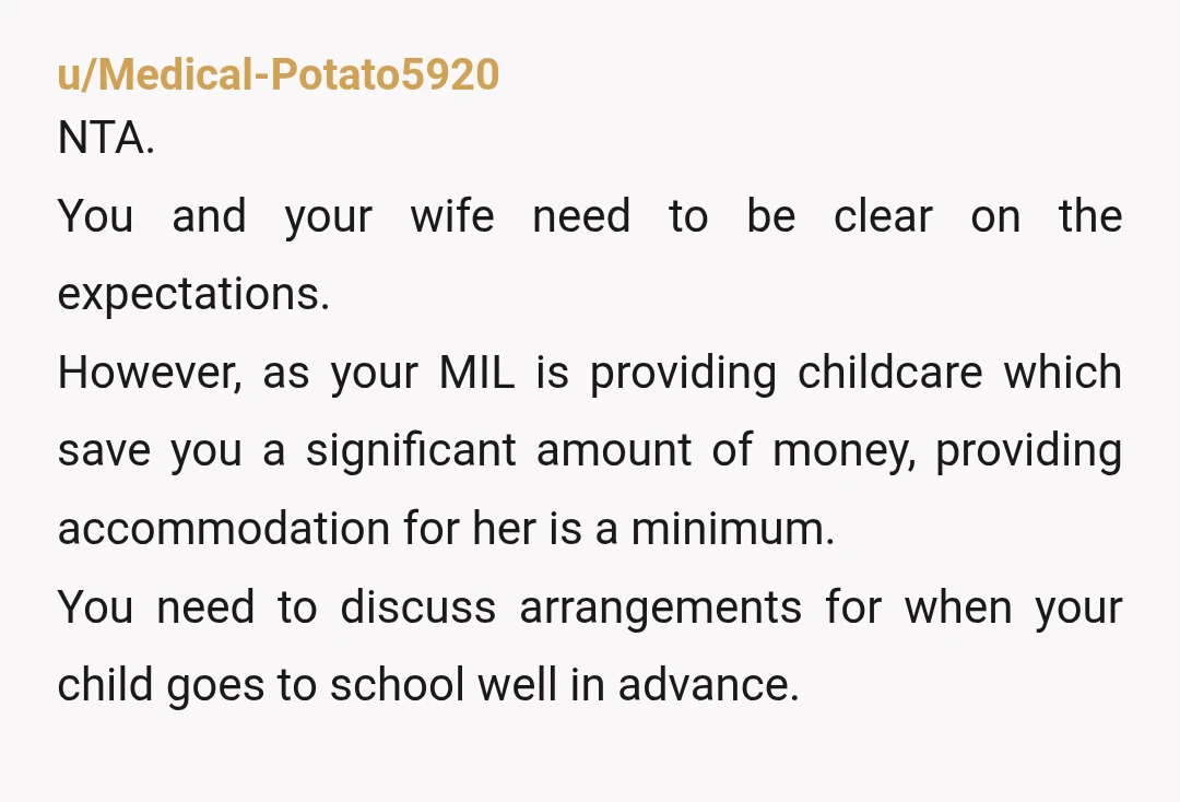 u/Medical-Potato5920 NTA. You and your wife need to be clear on the expectations. However, as your MIL is providing childcare which save you a significant amount of money, providing accommodation...