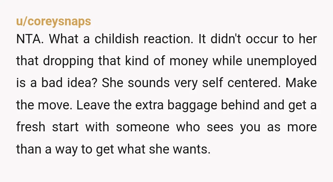 u/coreysnaps NTA. What a childish reaction. It didn't occur to her that dropping that kind of money while unemployed is a bad idea? She sounds very self centered. Make the...