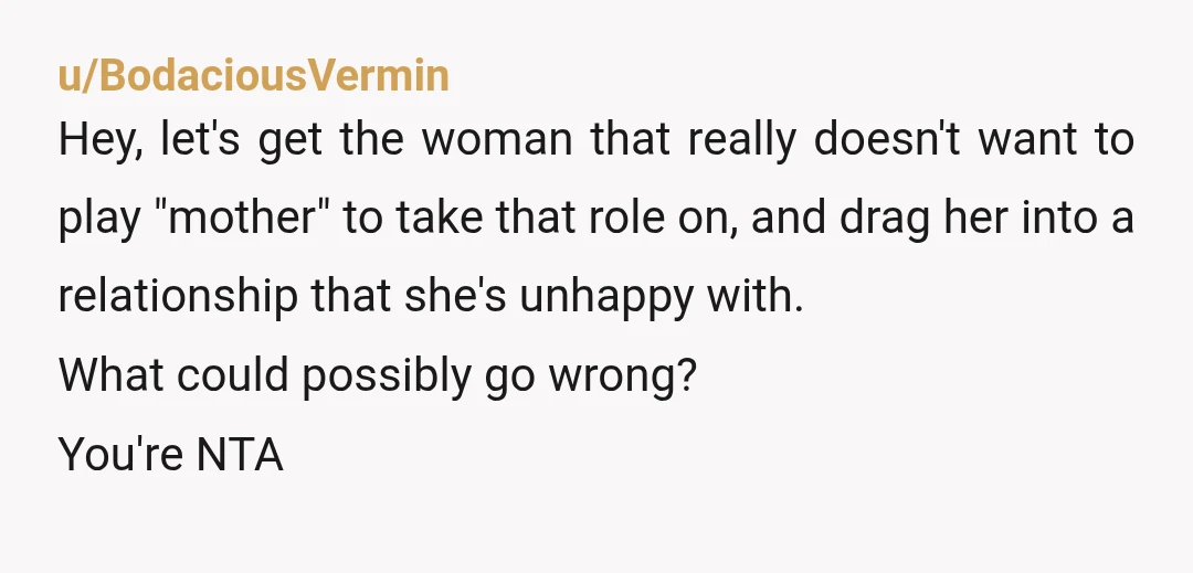 u/BodaciousVermin Hey, let's get the woman that really doesn't want to play "mother" to take that role on, and drag her into a relationship that she's unhappy with. What could...