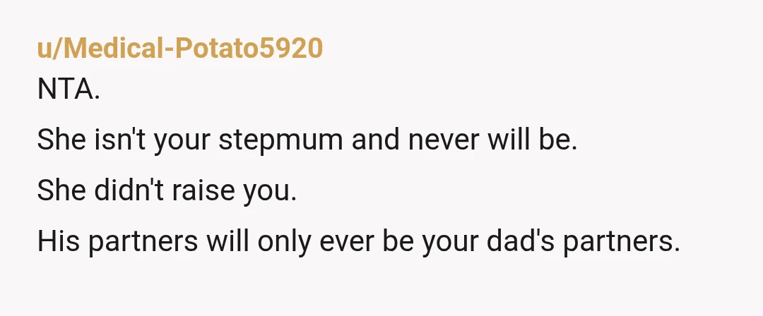u/Medical-Potato5920
NTA.
She isn't your stepmum and never will be.
She didn't raise you.
His partners will only ever be your dad's partners.