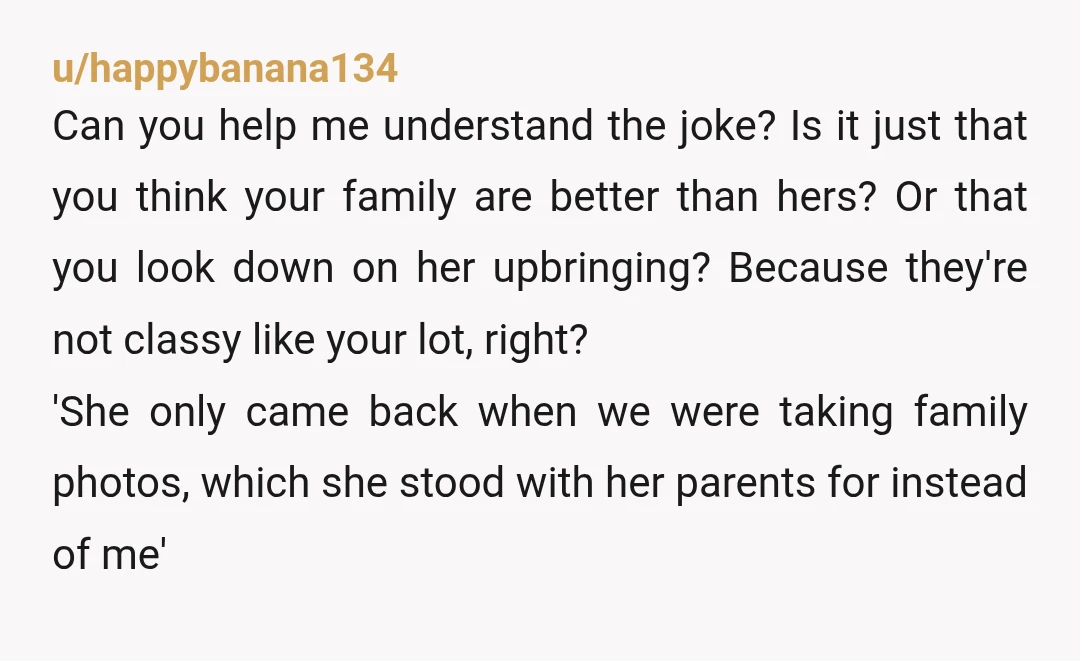 u/happybanana134 Can you help me understand the joke? Is it just that you think your family are better than hers? Or that you look down on her upbringing? Because they're...