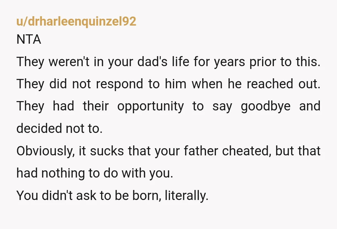 u/drharleenquinzel92 NTA They weren't in your dad's life for years prior to this. They did not respond to him when he reached out. They had their opportunity to say goodbye...
