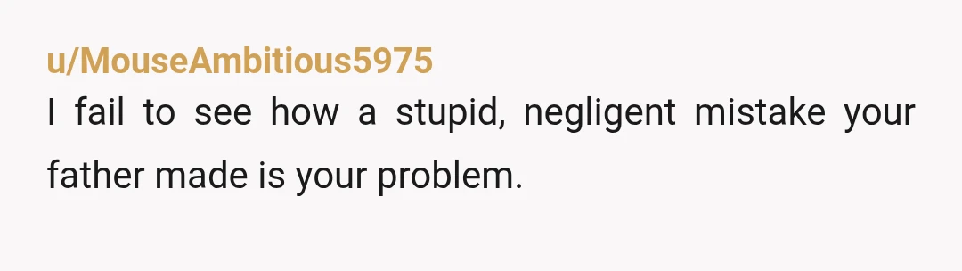 u/MouseAmbitious5975
I fail to see how a stupid, negligent mistake your father made is your problem.