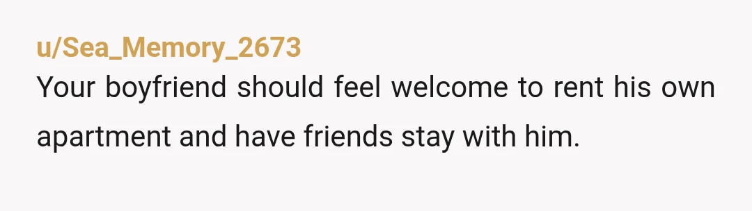 u/Sea_Memory_2673
Your boyfriend should feel welcome to rent his own apartment and have friends stay with him.