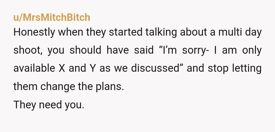 u/MrsMitchBitch Honestly when they started talking about a multi day shoot, you should have said “I’m sorry- I am only available X and Y as we discussed” and stop letting...