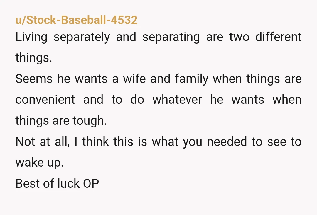 u/Stock-Baseball-4532 Living separately and separating are two different things. Seems he wants a wife and family when things are convenient and to do whatever he wants when things are tough....