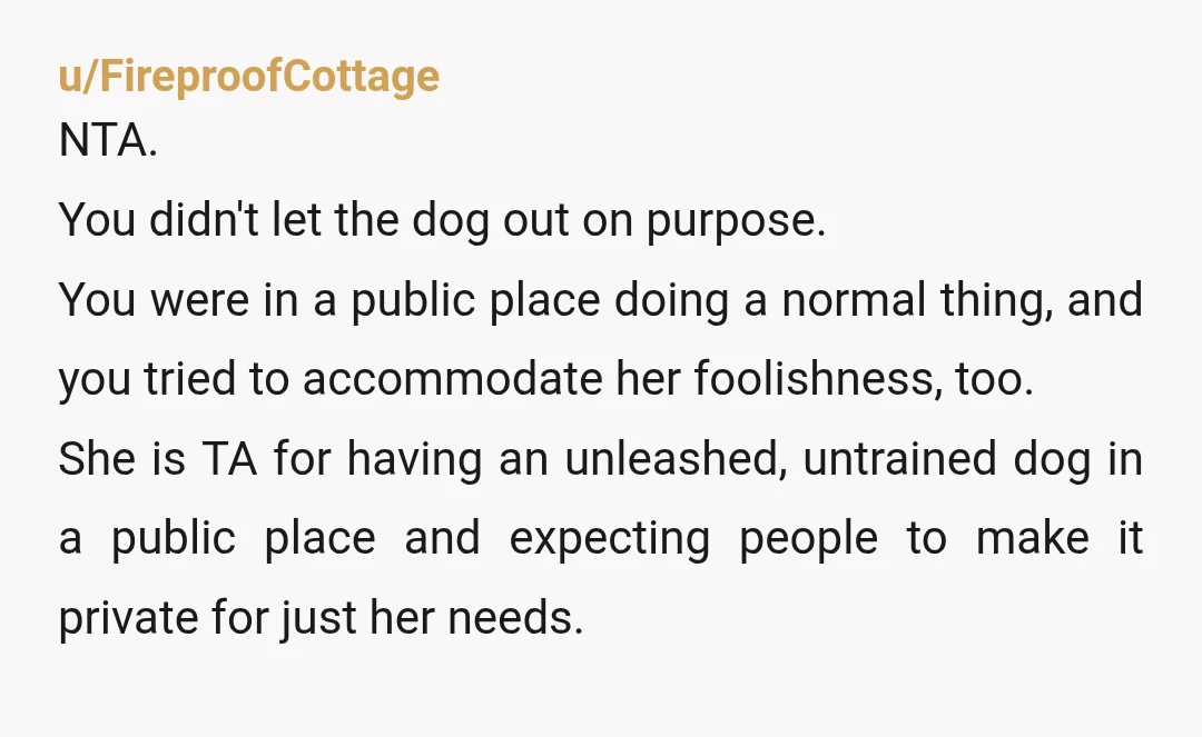 u/FireproofCottage NTA. You didn't let the dog out on purpose. You were in a public place doing a normal thing, and you tried to accommodate her foolishness, too. She is...