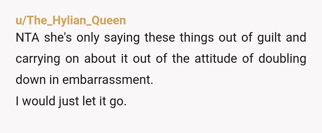 u/The_Hylian_Queen
NTA she's only saying these things out of guilt and carrying on about it out of the attitude of doubling down in embarrassment.
I would just let it go.