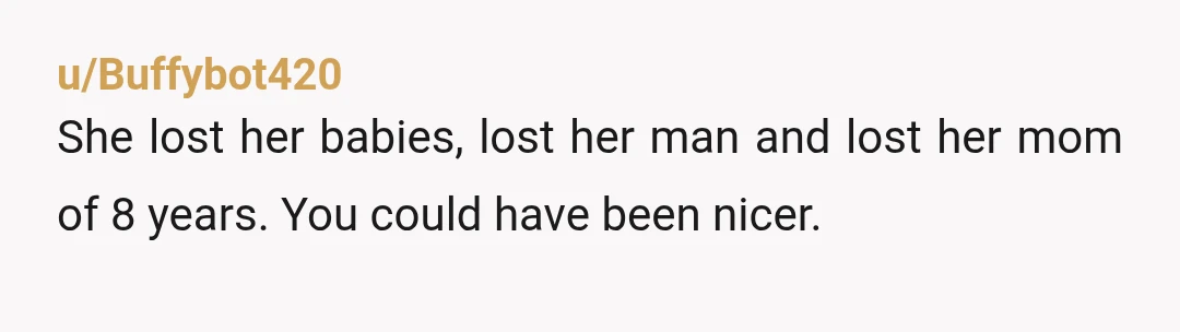 u/brentwoodbreeder As a woman I think you should’ve been more considerate. You’ve been a mother figure to her as you said. She didn’t cheat or did anything wrong . She...