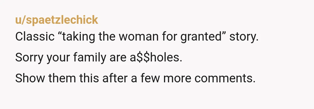 u/spaetzlechick
Classic “taking the woman for granted” story.
Sorry your family are a$$holes.
Show them this after a few more comments.