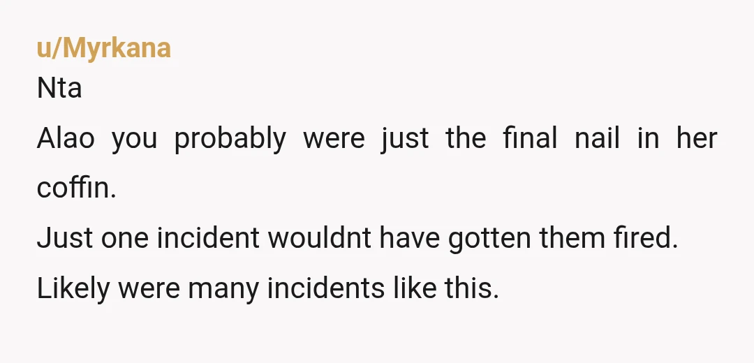 u/Myrkana
Nta
Alao you probably were just the final nail in her coffin.
Just one incident wouldnt have gotten them fired.
Likely were many incidents like this.
